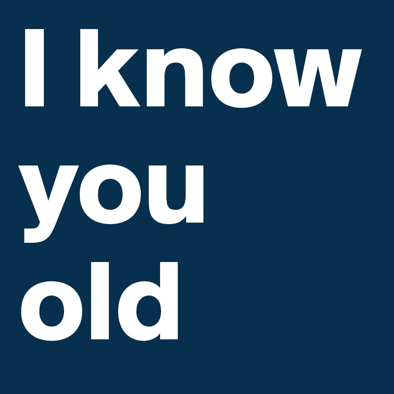 I know you old