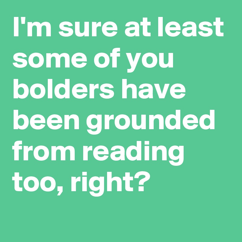 I'm sure at least some of you bolders have been grounded from reading too, right?