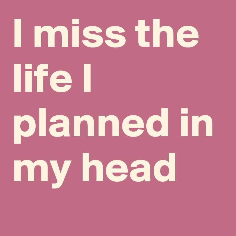 I miss the life I planned in my head