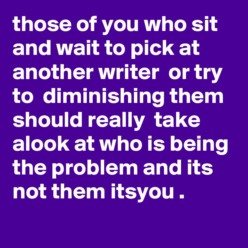 those of you who sit and wait to pick at another writer  or try to  diminishing them  should really  take alook at who is being the problem and its not them itsyou . 
