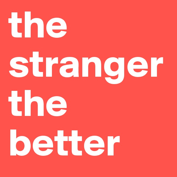 the stranger the better