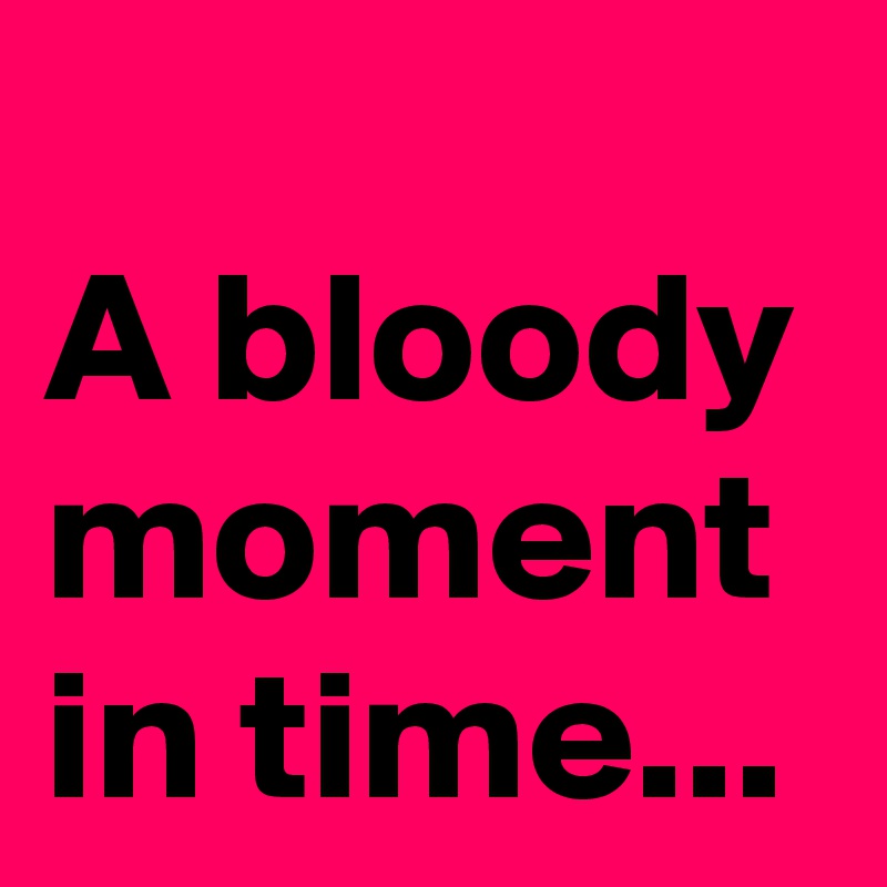 
A bloody
moment in time...