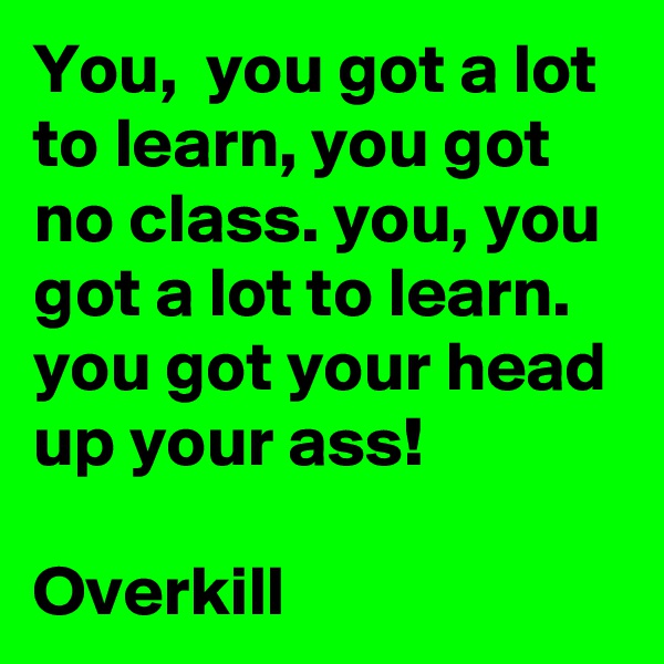 You,  you got a lot to learn, you got no class. you, you got a lot to learn. you got your head up your ass!

Overkill 