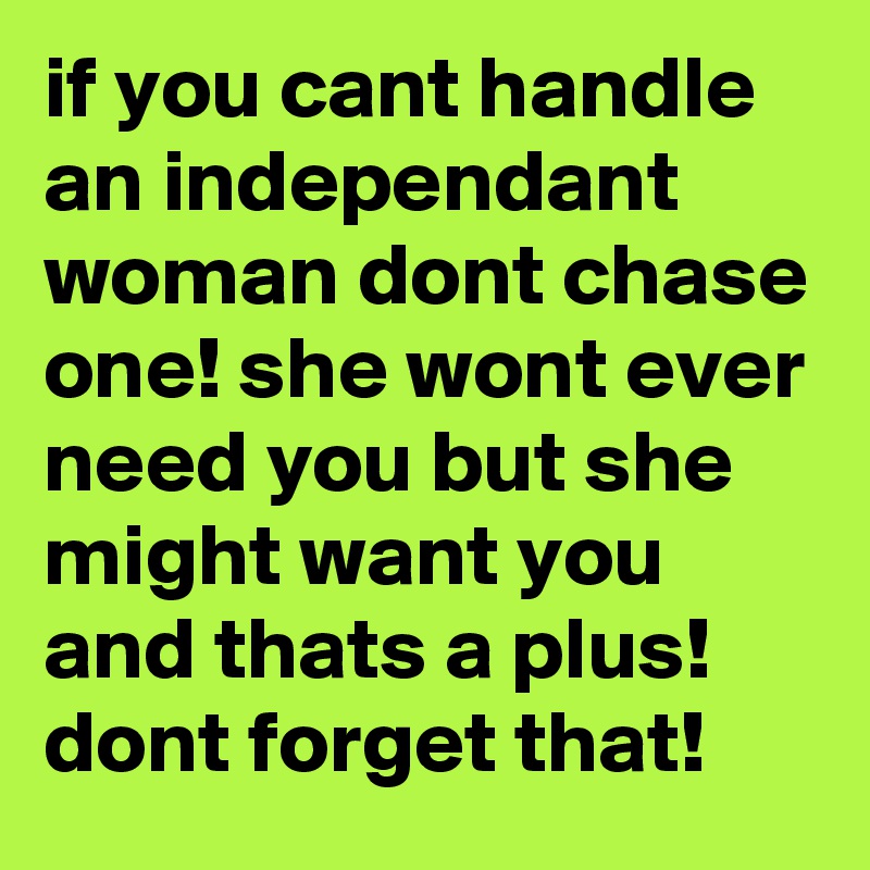 if you cant handle an independant woman dont chase one! she wont ever need you but she might want you and thats a plus! dont forget that!