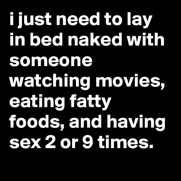 i just need to lay in bed naked with someone watching movies, eating fatty foods, and having sex 2 or 9 times.