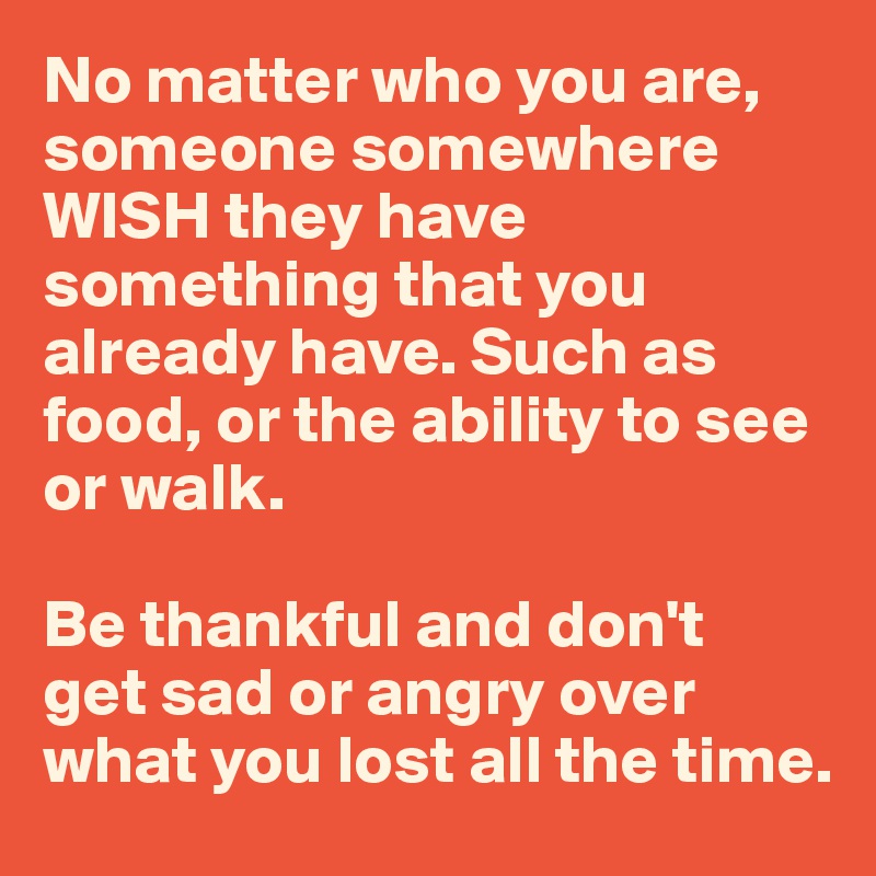 No matter who you are, someone somewhere WISH they have something that you already have. Such as food, or the ability to see or walk.

Be thankful and don't  get sad or angry over what you lost all the time.