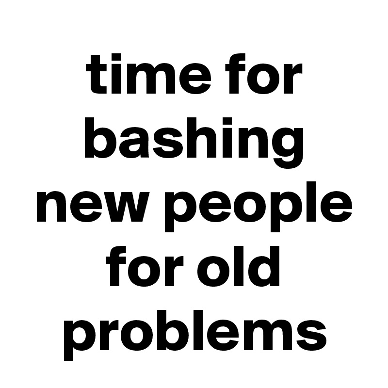  time for
 bashing
 new people
 for old
 problems