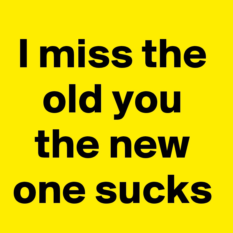 I miss the old you the new one sucks