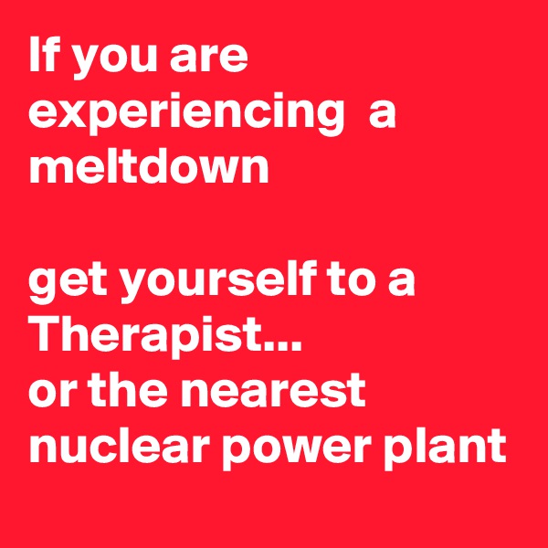 If you are experiencing  a meltdown

get yourself to a Therapist...
or the nearest nuclear power plant