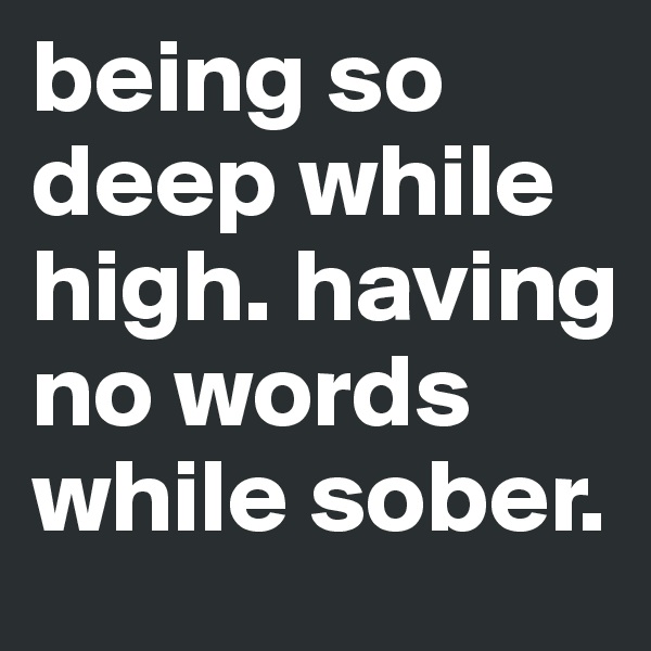 being so deep while high. having no words while sober.
