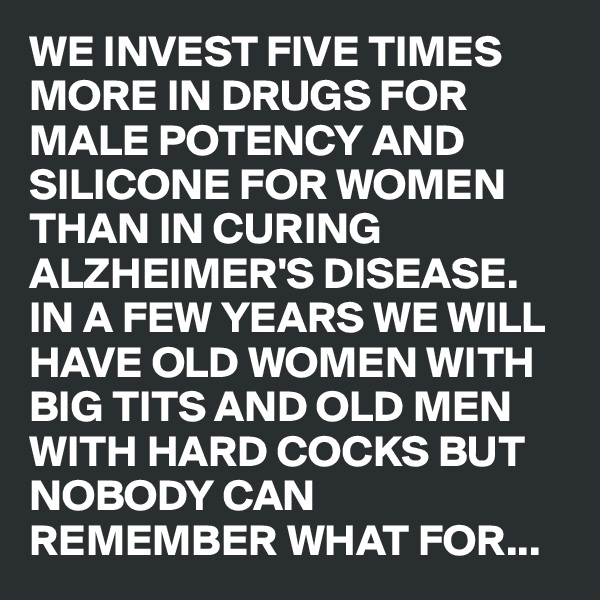 WE INVEST FIVE TIMES MORE IN DRUGS FOR MALE POTENCY AND SILICONE FOR WOMEN THAN IN CURING ALZHEIMER'S DISEASE. IN A FEW YEARS WE WILL HAVE OLD WOMEN WITH BIG TITS AND OLD MEN WITH HARD COCKS BUT NOBODY CAN REMEMBER WHAT FOR...