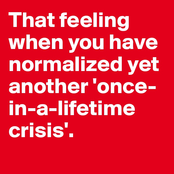 That feeling when you have normalized yet another 'once-in-a-lifetime crisis'. 
