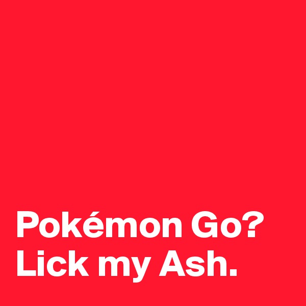 




Pokémon Go?
Lick my Ash. 