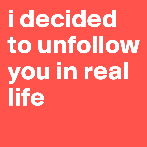 i decided to unfollow you in real life 