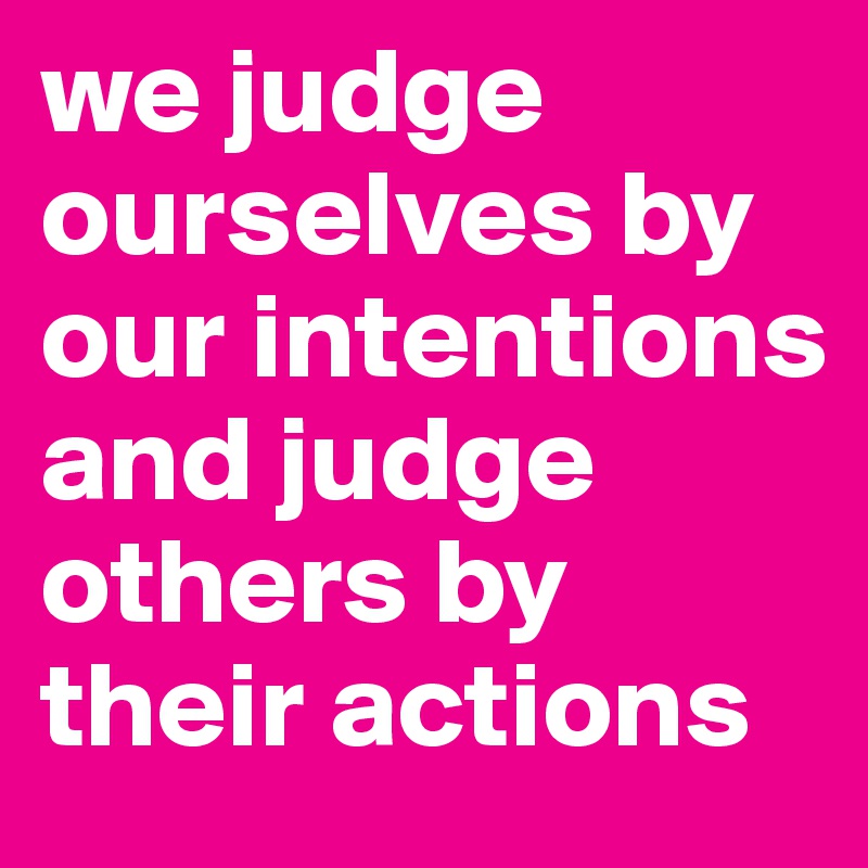 we judge ourselves by our intentions and judge others by their actions