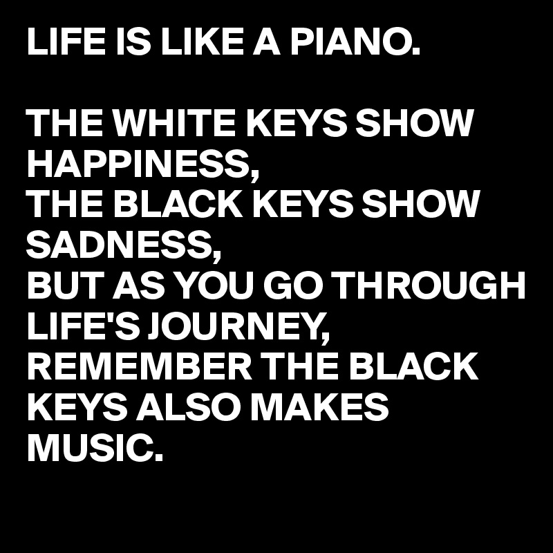 LIFE IS LIKE A PIANO.

THE WHITE KEYS SHOW HAPPINESS,
THE BLACK KEYS SHOW SADNESS,
BUT AS YOU GO THROUGH LIFE'S JOURNEY,
REMEMBER THE BLACK KEYS ALSO MAKES MUSIC.