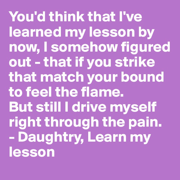 You'd think that I've learned my lesson by now, I somehow figured out - that if you strike that match your bound to feel the flame.
But still I drive myself right through the pain.
- Daughtry, Learn my lesson