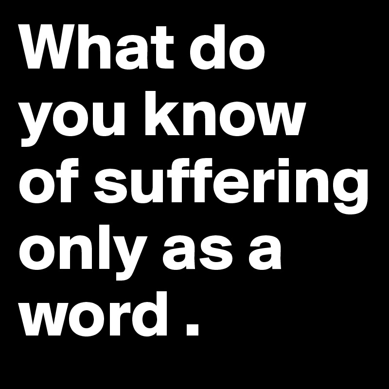 What do you know of suffering
only as a word .
