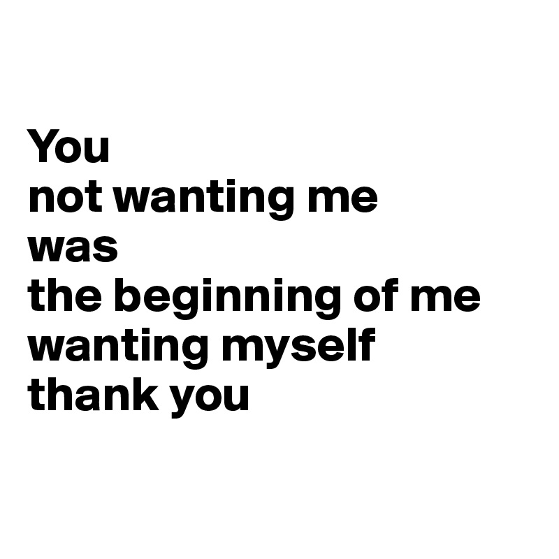 

You
not wanting me
was
the beginning of me
wanting myself
thank you


