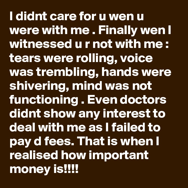 I didnt care for u wen u were with me . Finally wen I witnessed u r not with me : tears were rolling, voice was trembling, hands were shivering, mind was not functioning . Even doctors didnt show any interest to deal with me as I failed to pay d fees. That is when I realised how important money is!!!!
