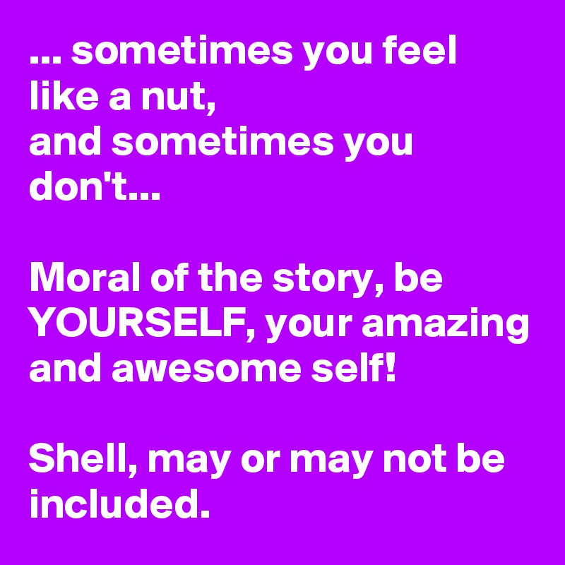 ... sometimes you feel like a nut, 
and sometimes you don't...

Moral of the story, be YOURSELF, your amazing and awesome self! 

Shell, may or may not be included. 