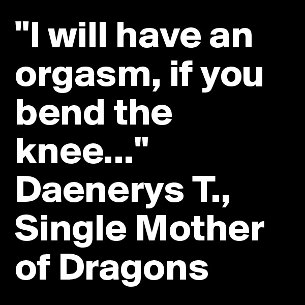 "I will have an orgasm, if you bend the knee..." Daenerys T., Single Mother of Dragons