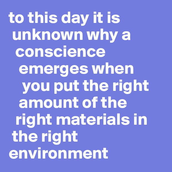 to this day it is 
 unknown why a 
  conscience 
   emerges when 
    you put the right 
   amount of the 
  right materials in 
 the right environment  