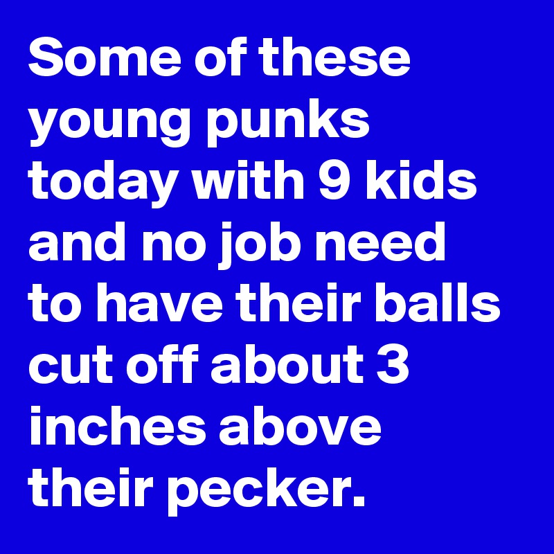 Some of these young punks today with 9 kids and no job need to have their balls cut off about 3 inches above their pecker.