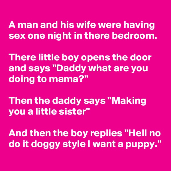 
A man and his wife were having sex one night in there bedroom.

There little boy opens the door and says "Daddy what are you doing to mama?"

Then the daddy says "Making you a little sister"  

And then the boy replies "Hell no do it doggy style I want a puppy."