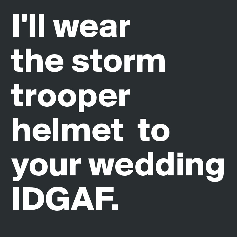 I'll wear 
the storm trooper helmet  to your wedding IDGAF. 