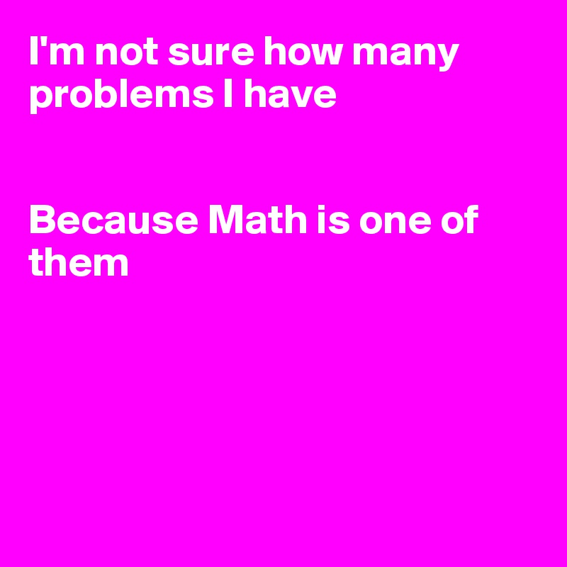 I'm not sure how many problems I have


Because Math is one of them





