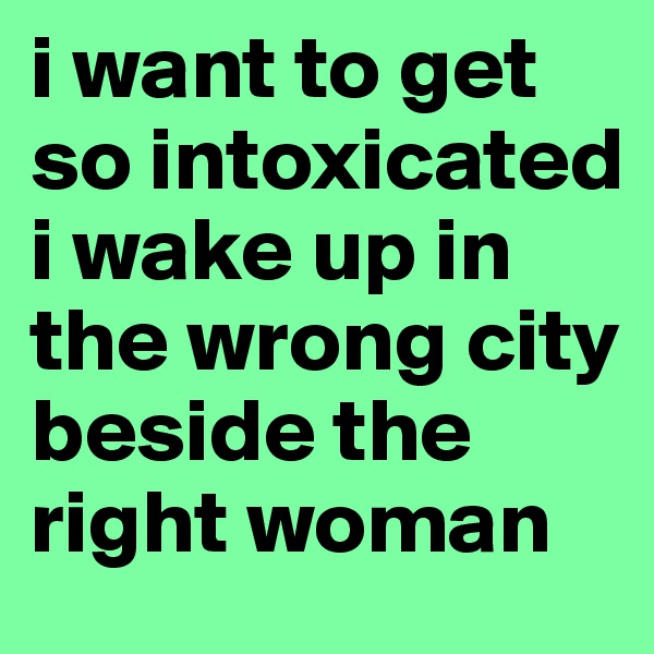 i want to get so intoxicated i wake up in the wrong city beside the right woman