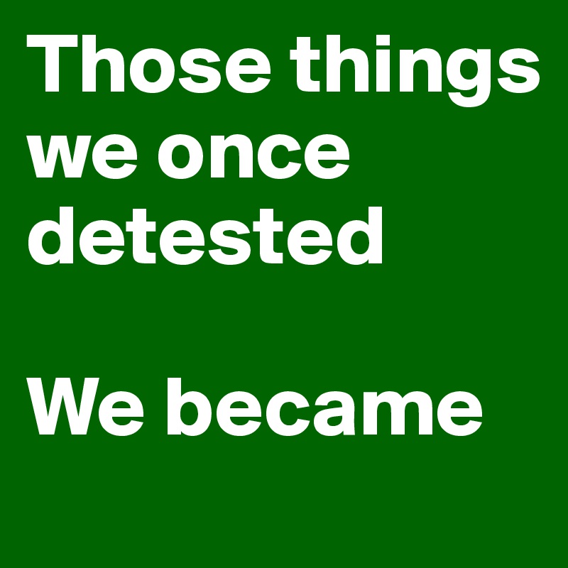 Those things we once detested

We became
