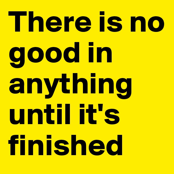 There is no good in anything until it's finished