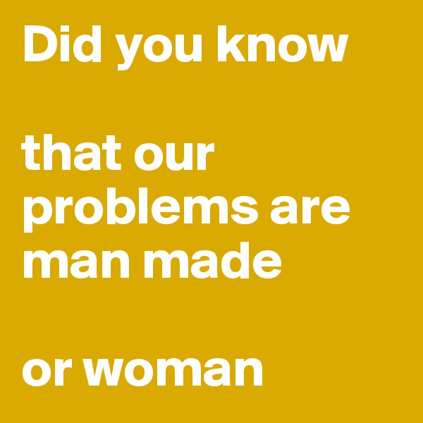 Did you know

that our problems are man made

or woman
