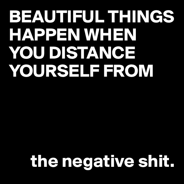 BEAUTIFUL THINGS HAPPEN WHEN YOU DISTANCE YOURSELF FROM




      the negative shit.