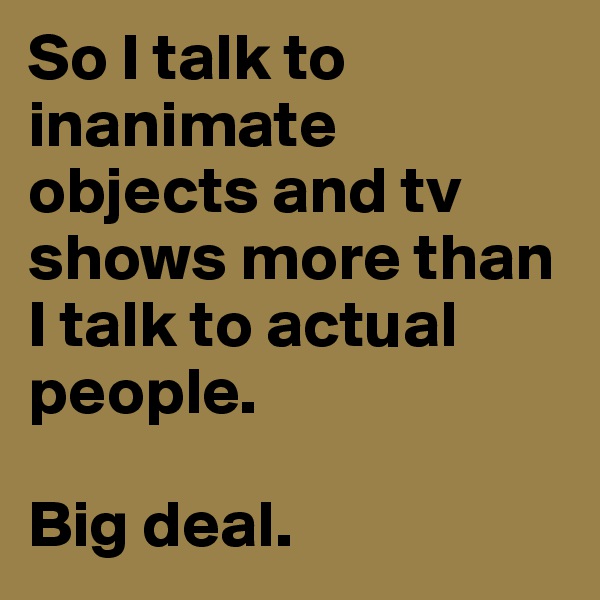 So I talk to inanimate objects and tv shows more than I talk to actual people. 

Big deal.