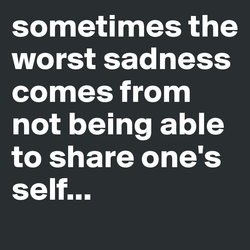 sometimes the worst sadness comes from not being able to share one's self...
