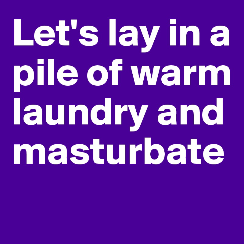Let's lay in a pile of warm laundry and masturbate
