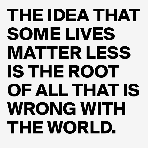 THE IDEA THAT SOME LIVES MATTER LESS IS THE ROOT OF ALL THAT IS WRONG WITH THE WORLD.