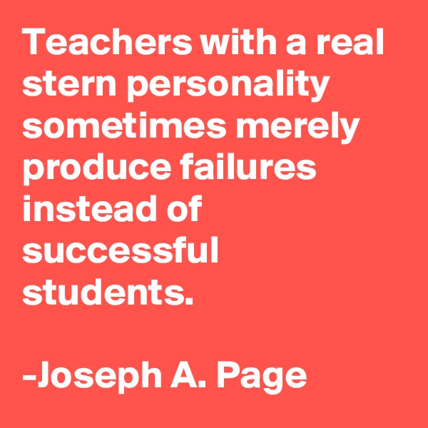 Teachers with a real stern personality sometimes merely produce failures instead of successful students. 

-Joseph A. Page