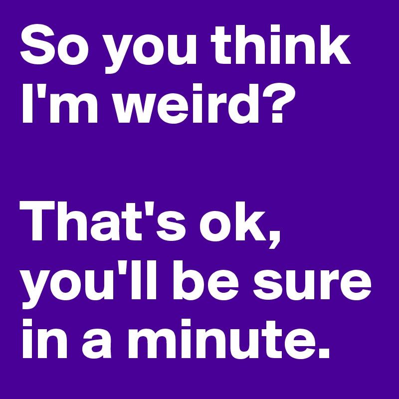 So you think I'm weird?

That's ok, you'll be sure in a minute. 