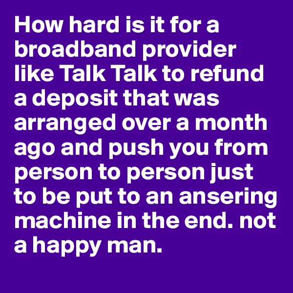 How hard is it for a broadband provider like Talk Talk to refund a deposit that was arranged over a month ago and push you from person to person just to be put to an ansering machine in the end. not a happy man.