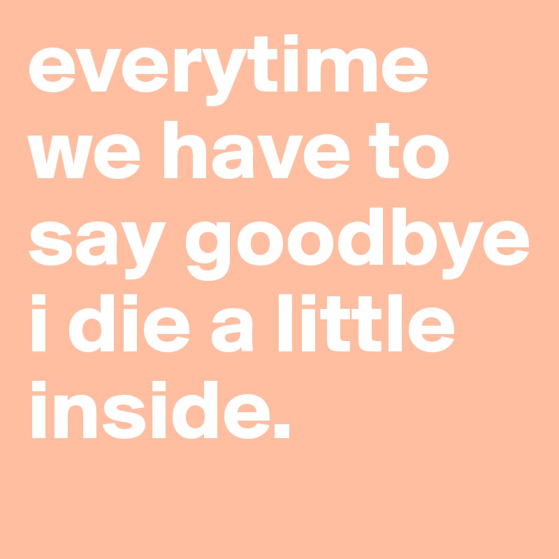 everytime we have to say goodbye i die a little inside. 