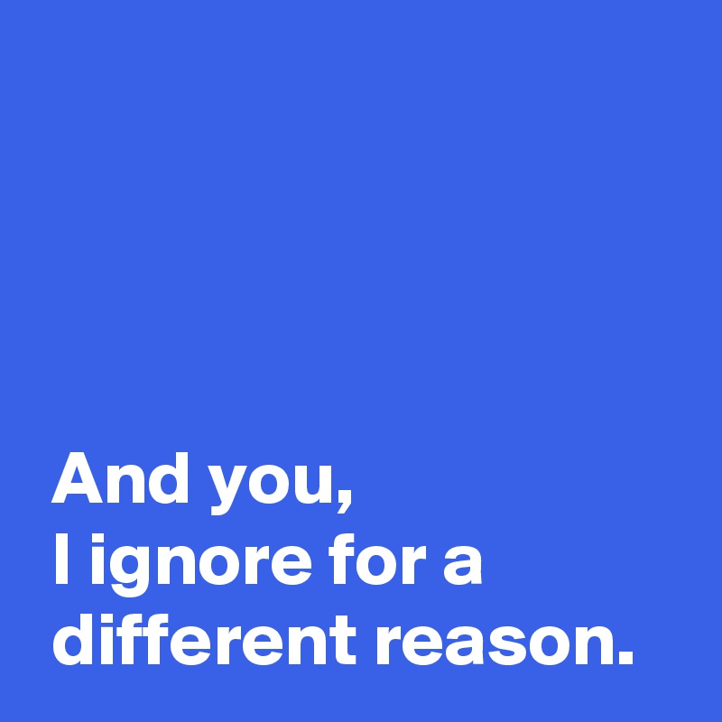 




 And you,
 I ignore for a 
 different reason.
