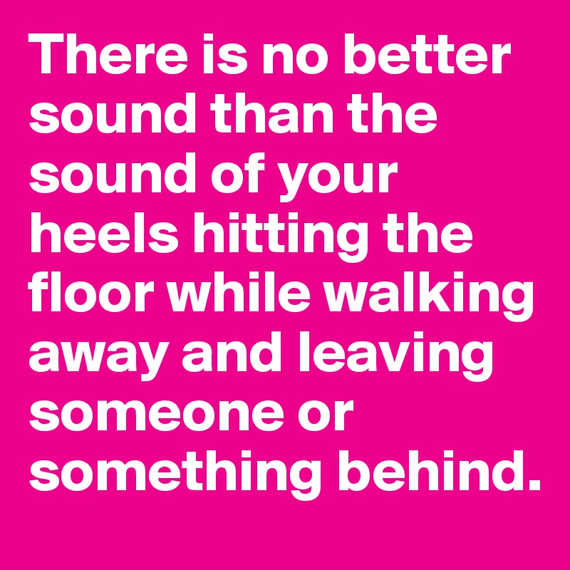 There is no better sound than the sound of your heels hitting the floor while walking away and leaving someone or something behind.