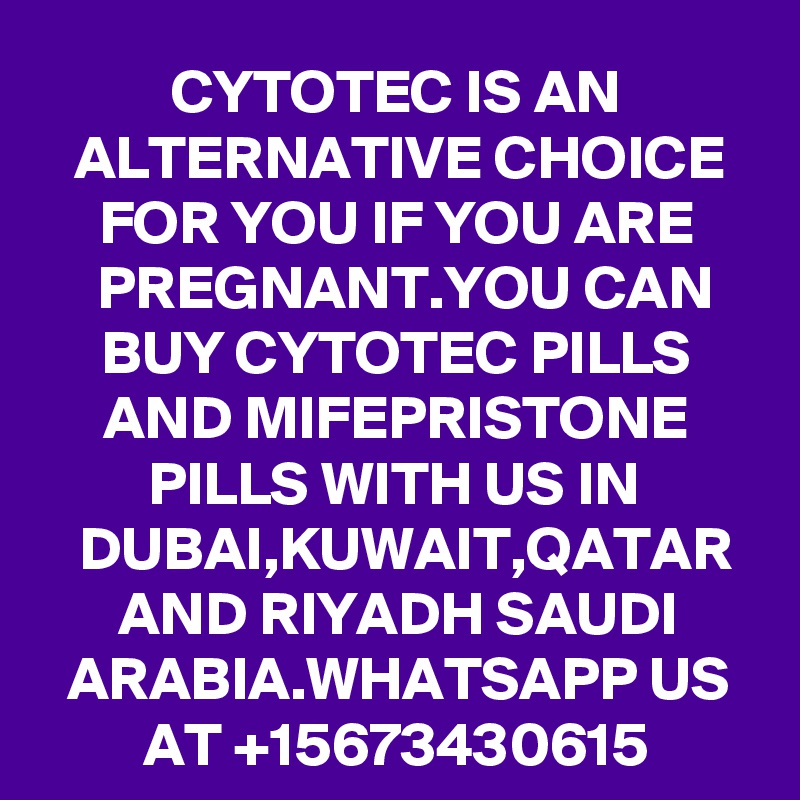 CYTOTEC IS AN ALTERNATIVE CHOICE FOR YOU IF YOU ARE PREGNANT.YOU CAN BUY CYTOTEC PILLS AND MIFEPRISTONE PILLS WITH US IN DUBAI,KUWAIT,QATAR AND RIYADH SAUDI ARABIA.WHATSAPP US AT +15673430615