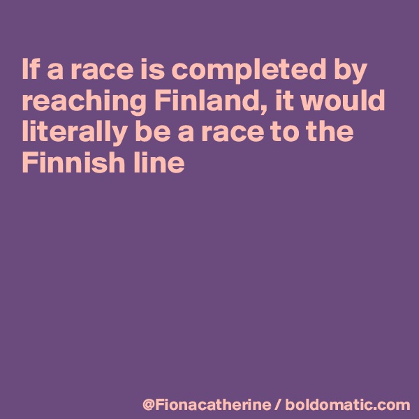 
If a race is completed by
reaching Finland, it would
literally be a race to the
Finnish line






