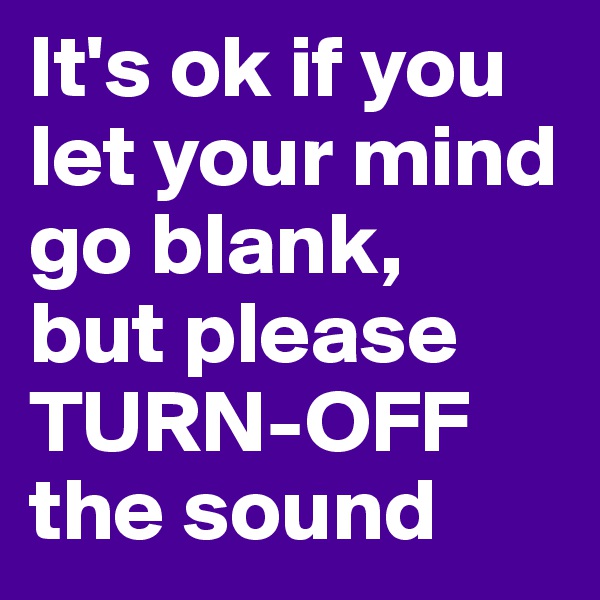 It's ok if you let your mind go blank, 
but please TURN-OFF the sound
