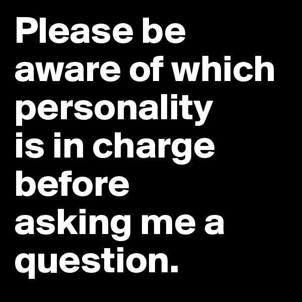 Please be aware of which 
personality 
is in charge before 
asking me a 
question.